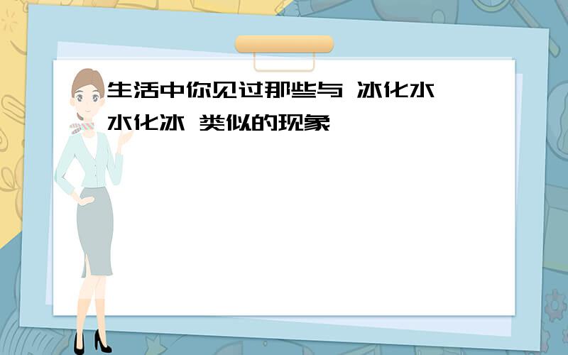 生活中你见过那些与 冰化水,水化冰 类似的现象