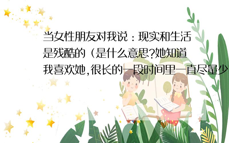 当女性朋友对我说：现实和生活是残酷的（是什么意思?她知道我喜欢她,很长的一段时间里一直尽量少接触我,我们也很少联系.后来我正犹豫要不要离开这座城市的时候,她却对我说让我好好