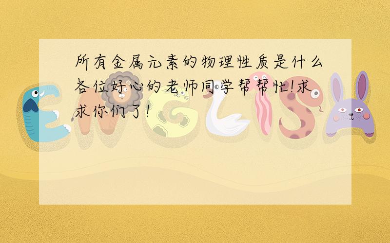 所有金属元素的物理性质是什么各位好心的老师同学帮帮忙!求求你们了!