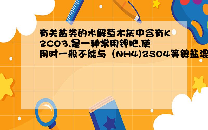 有关盐类的水解草木灰中含有K2CO3,是一种常用钾肥,使用时一般不能与（NH4)2SO4等铵盐混合.简述一下说明为什么?