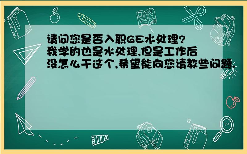 请问您是否入职GE水处理? 我学的也是水处理,但是工作后没怎么干这个,希望能向您请教些问题.