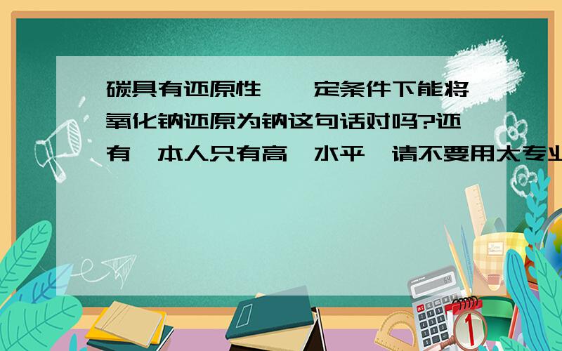 碳具有还原性,一定条件下能将氧化钠还原为钠这句话对吗?还有,本人只有高一水平,请不要用太专业,高深的语言回答,