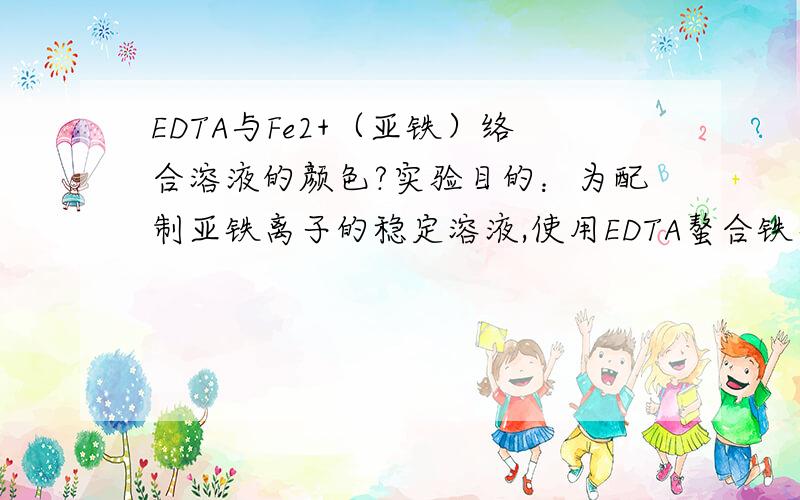 EDTA与Fe2+（亚铁）络合溶液的颜色?实验目的：为配制亚铁离子的稳定溶液,使用EDTA螯合铁离子.实验材料：EDTA-Na2,FeSO4·7H2O,蒸馏水实验操作（按照网上查的）：0.1mol EDTA溶于450ml水,加热；0.1mol F