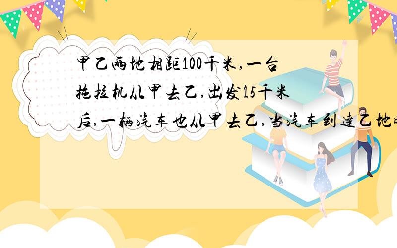 甲乙两地相距100千米,一台拖拉机从甲去乙,出发15千米后,一辆汽车也从甲去乙,当汽车到达乙地时拖拉机离乙地还有十千米。（1）则拖拉机与汽车的速度比是多少？（2）求汽车追上拖拉机时