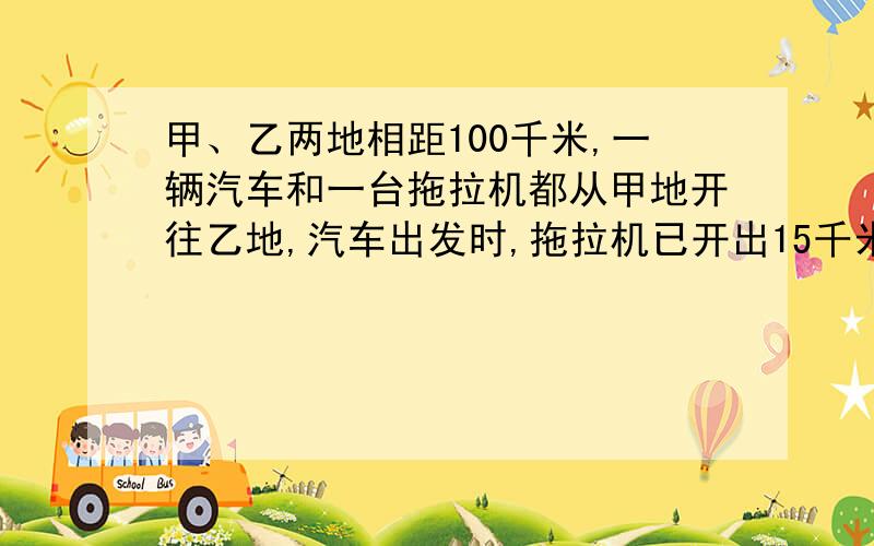 甲、乙两地相距100千米,一辆汽车和一台拖拉机都从甲地开往乙地,汽车出发时,拖拉机已开出15千米；当汽车到达乙地时,拖拉机距乙地还有10千米.那么,汽车是在距乙地多少千米处追上拖拉机的