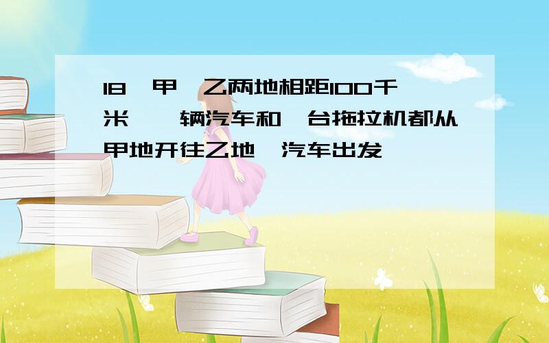 18、甲、乙两地相距100千米,一辆汽车和一台拖拉机都从甲地开往乙地,汽车出发