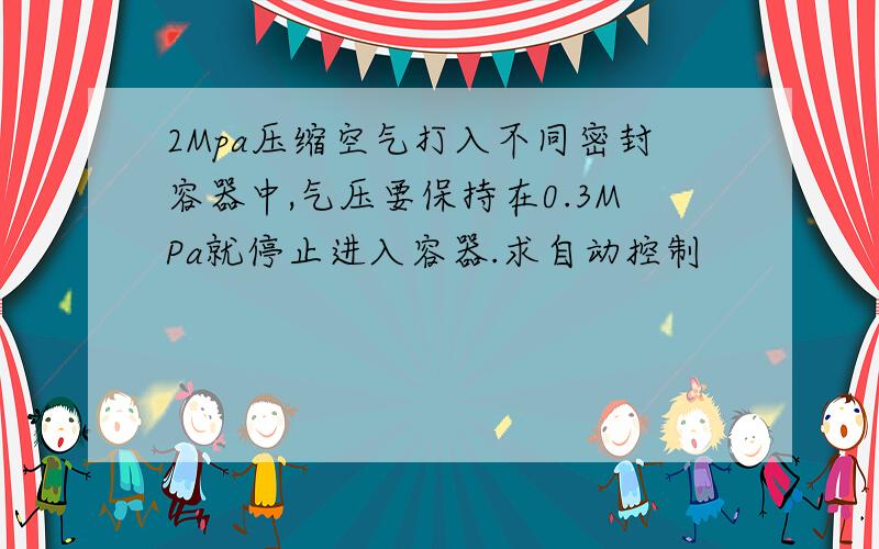 2Mpa压缩空气打入不同密封容器中,气压要保持在0.3MPa就停止进入容器.求自动控制