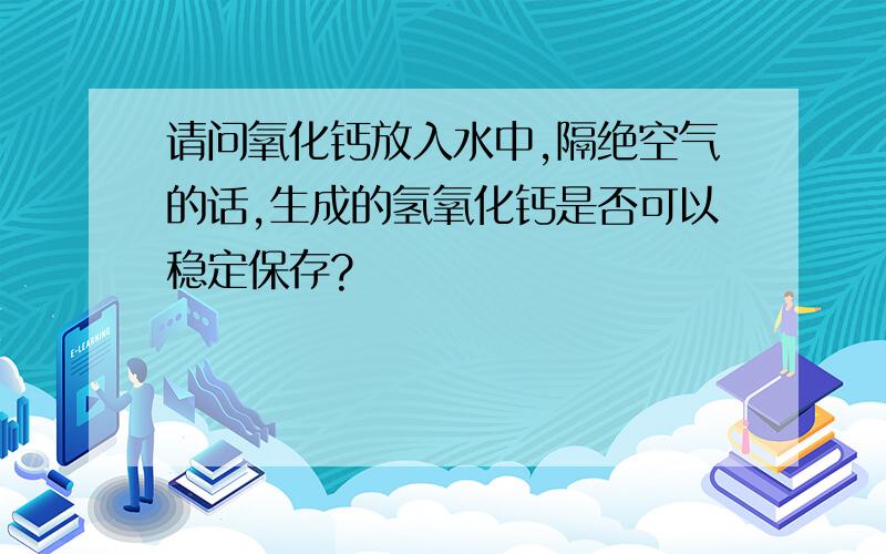 请问氧化钙放入水中,隔绝空气的话,生成的氢氧化钙是否可以稳定保存?