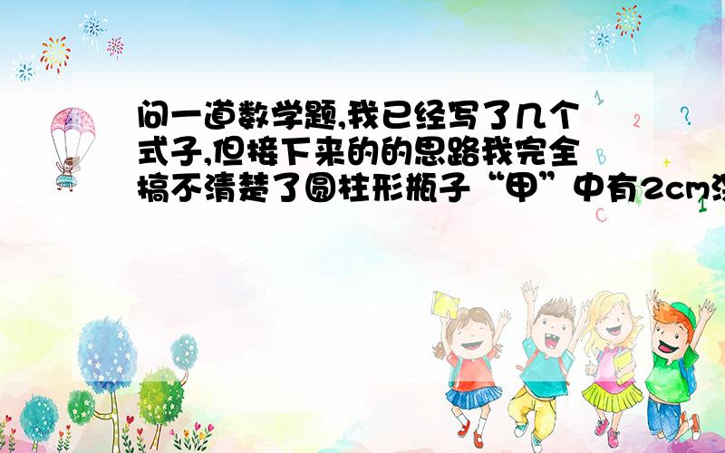 问一道数学题,我已经写了几个式子,但接下来的的思路我完全搞不清楚了圆柱形瓶子“甲”中有2cm深的水,长方体瓶子“乙”中水深6.28cm,将乙瓶中的水全部倒入甲瓶,这时甲瓶的水深多少厘米?