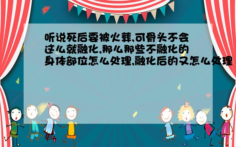 听说死后要被火葬,可骨头不会这么就融化,那么那些不融化的身体部位怎么处理,融化后的又怎么处理