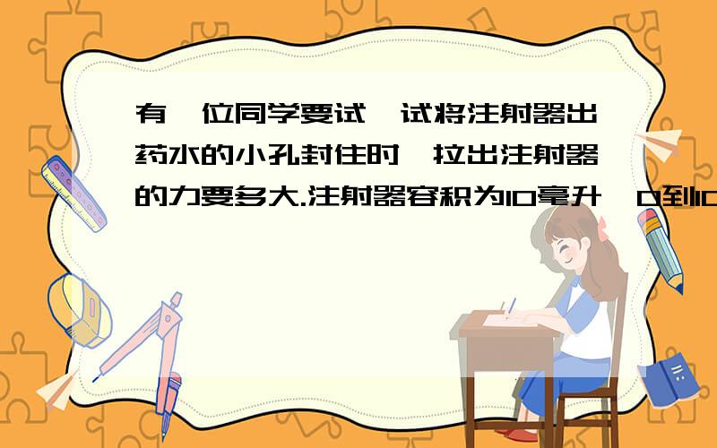 有一位同学要试一试将注射器出药水的小孔封住时,拉出注射器的力要多大.注射器容积为10毫升,0到10毫升的刻度线的距离是5毫米,他先把活塞推到底,再将注射器出药水的小孔封住后,要拉出活