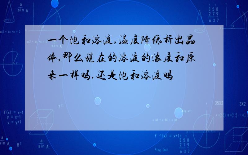 一个饱和溶液,温度降低析出晶体,那么现在的溶液的浓度和原来一样吗,还是饱和溶液吗