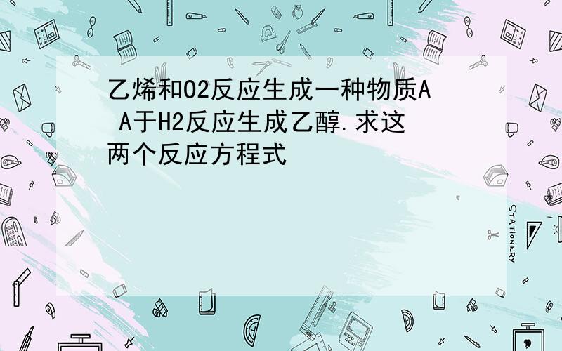 乙烯和O2反应生成一种物质A A于H2反应生成乙醇.求这两个反应方程式