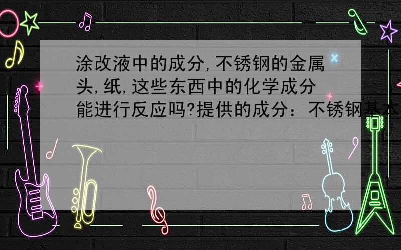 涂改液中的成分,不锈钢的金属头,纸,这些东西中的化学成分能进行反应吗?提供的成分：不锈钢基本合金元素还有镍、钼、钛、铌、铜、氮等 大多数不锈钢的含碳量均较低,最大不超过1.2% 不