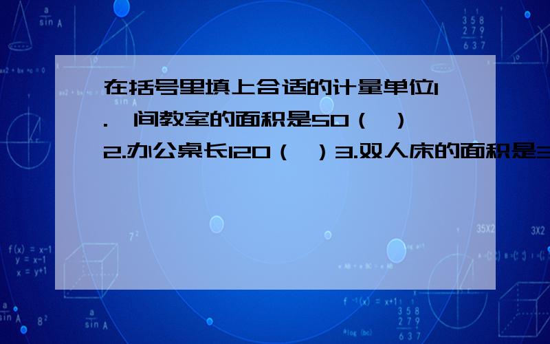 在括号里填上合适的计量单位1.一间教室的面积是50（ ）2.办公桌长120（ ）3.双人床的面积是3（ ）4.茶杯盛水300（ ）5.体育跑道长400（ ）6.汽车载货4（ ）7.一带味精400（ ）8.一桶花生油5（