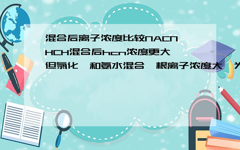 混合后离子浓度比较NACN HCH混合后hcn浓度更大,但氯化铵和氨水混合铵根离子浓度大,为什么不是一水合氨浓度大,和第一个例子有什么区别么,如果是水解程度更大应该是一水合氨浓度更大