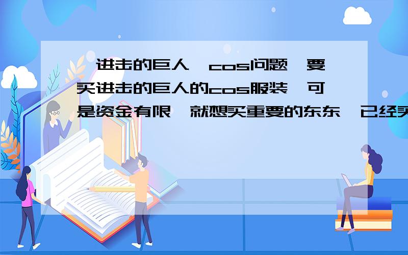 《进击的巨人》cos问题,要买进击的巨人的cos服装,可是资金有限,就想买重要的东东,已经买了外套,至于衬衫和裤子就不用了,白色的家里有,皮带、围裙和鞋子,买哪一个会还原得像一点呢?