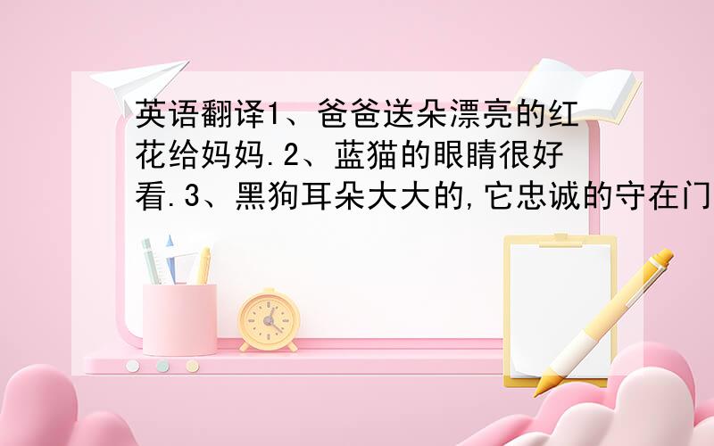 英语翻译1、爸爸送朵漂亮的红花给妈妈.2、蓝猫的眼睛很好看.3、黑狗耳朵大大的,它忠诚的守在门口.4、人有一双眼睛,两只耳朵,一只鼻子,一张嘴巴,一双手,两条腿.