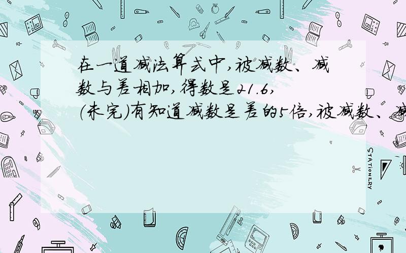 在一道减法算式中,被减数、减数与差相加,得数是21.6,（未完）有知道减数是差的5倍,被减数、减数、差各是多少?（算式）