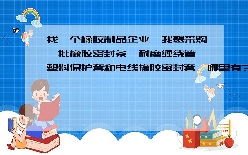 找一个橡胶制品企业,我想采购一批橡胶密封条、耐磨缠绕管、塑料保护套和电线橡胶密封套,哪里有?