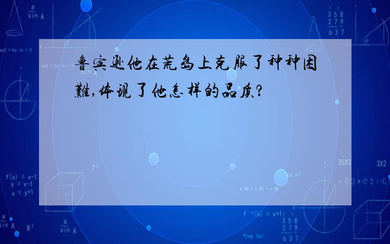 鲁宾逊他在荒岛上克服了种种困难,体现了他怎样的品质?