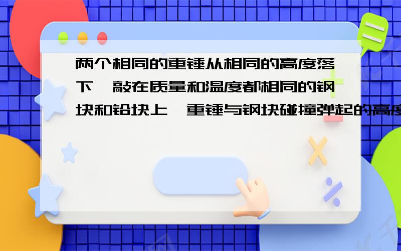 两个相同的重锤从相同的高度落下,敲在质量和温度都相同的钢块和铅块上,重锤与钢块碰撞弹起的高度为h1,与铅块碰撞弹起的高度为h2,发现h1＞h2,因此知A.钢块温度大于铅块温度 B.钢块温度低