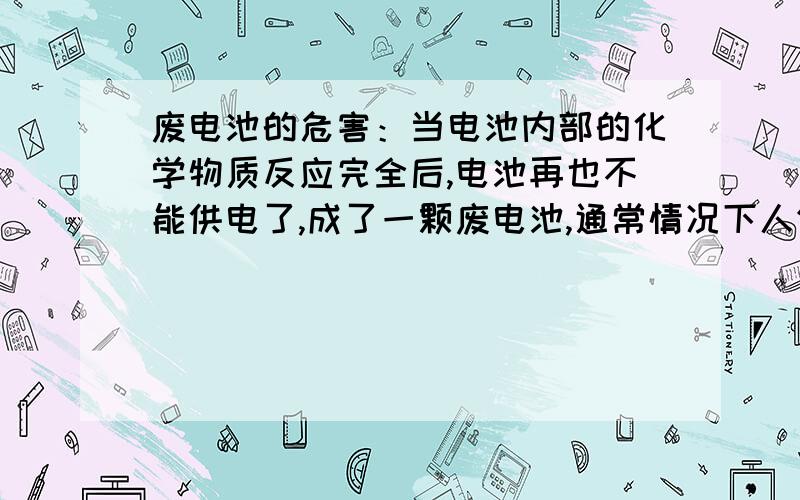 废电池的危害：当电池内部的化学物质反应完全后,电池再也不能供电了,成了一颗废电池,通常情况下人们就随手一丢,再买过另一颗新的.大多数人会说,这是很正常的哩.但他们没有想到,就在