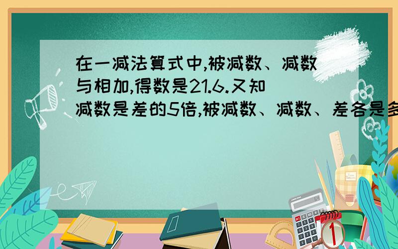 在一减法算式中,被减数、减数与相加,得数是21.6.又知减数是差的5倍,被减数、减数、差各是多少?