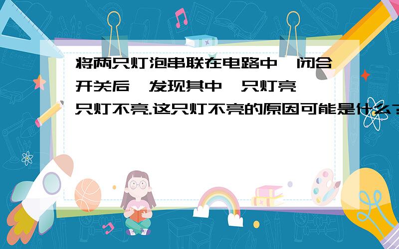 将两只灯泡串联在电路中,闭合开关后,发现其中一只灯亮,一只灯不亮.这只灯不亮的原因可能是什么?说理