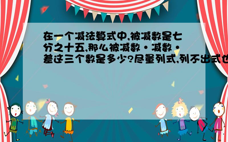 在一个减法算式中,被减数是七分之十五,那么被减数·减数·差这三个数是多少?尽量列式,列不出式也没关系