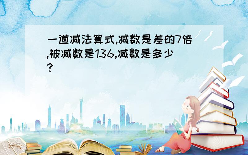 一道减法算式,减数是差的7倍,被减数是136,减数是多少?