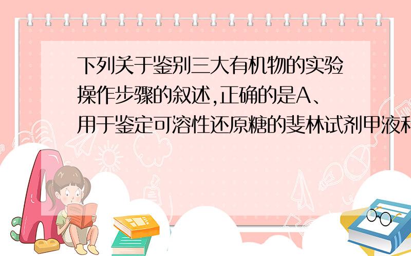 下列关于鉴别三大有机物的实验操作步骤的叙述,正确的是A、用于鉴定可溶性还原糖的斐林试剂甲液和乙液可直接用于蛋白质的鉴定B、脂肪的鉴定需要借助显微镜才能看到被染成橘黄色的脂