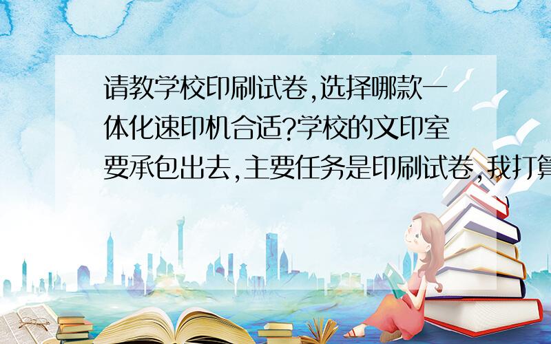 请教学校印刷试卷,选择哪款一体化速印机合适?学校的文印室要承包出去,主要任务是印刷试卷,我打算接手.选择哪款一体化速印机合适?本校三个年级,每年级大约230人.以后学生人数逐年增加,2