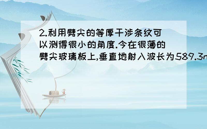 2.利用劈尖的等厚干涉条纹可以测得很小的角度.今在很薄的劈尖玻璃板上,垂直地射入波长为589.3nm的钠光,相邻暗条纹间距离为5.0nm,玻璃的折射率为1.52,求此劈尖的夹角