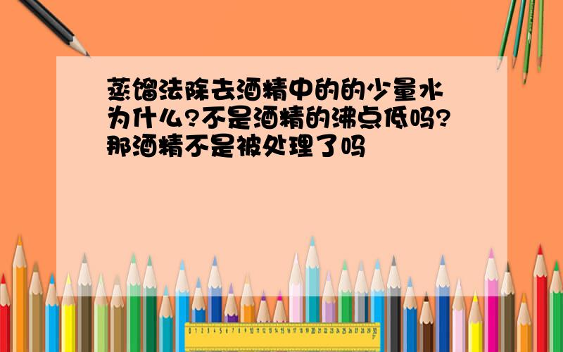 蒸馏法除去酒精中的的少量水 为什么?不是酒精的沸点低吗?那酒精不是被处理了吗