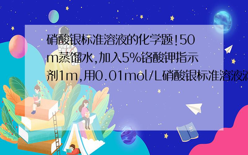 硝酸银标准溶液的化学题!50m蒸馏水,加入5％铬酸钾指示剂1m,用0.01mol/L硝酸银标准溶液滴定至砖红色.问此时消耗了多少毫升的硝酸银标准溶液.蒸馏水和铬酸钾的单位是毫升本人手误，望见谅