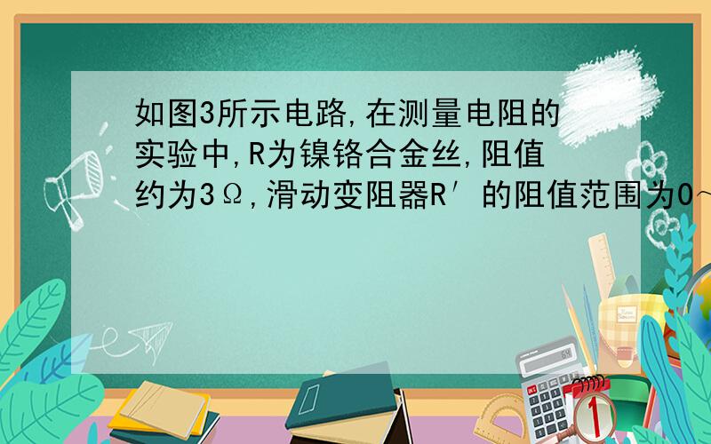 如图3所示电路,在测量电阻的实验中,R为镍铬合金丝,阻值约为3Ω,滑动变阻器R′的阻值范围为0～10Ω.请回答下列问题：在这个实验中,最好选用量程为3~15V的电压表.帮我解释原因