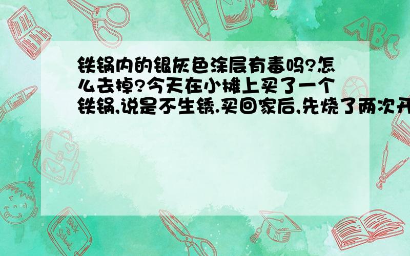 铁锅内的银灰色涂层有毒吗?怎么去掉?今天在小摊上买了一个铁锅,说是不生锈.买回家后,先烧了两次开水,涂层没有掉.炒菜后发现,用铲子划过的地方涂层都掉了,其它未划到都地方都没有掉.有