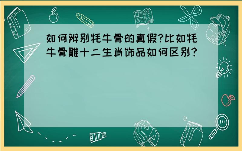 如何辨别牦牛骨的真假?比如牦牛骨雕十二生肖饰品如何区别?