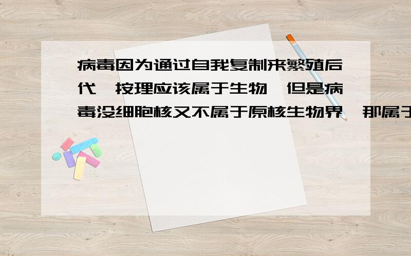 病毒因为通过自我复制来繁殖后代,按理应该属于生物,但是病毒没细胞核又不属于原核生物界,那属于什么?