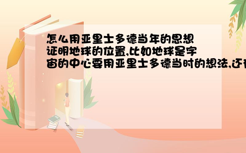 怎么用亚里士多德当年的思想 证明地球的位置,比如地球是宇宙的中心要用亚里士多德当时的想法,还有为什么那时候认为地球不不动的,这和地球动不动和地球位置有什么关系.