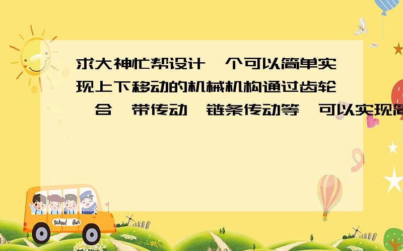 求大神忙帮设计一个可以简单实现上下移动的机械机构通过齿轮啮合,带传动,链条传动等,可以实现简单的传上下移动,用CAD制图画出来,同时标准零件型号尺寸,如果设计图很好还可以加金币,