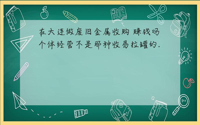 在大连做废旧金属收购 赚钱吗个体经营不是那种收易拉罐的.