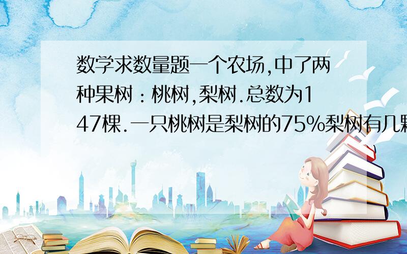 数学求数量题一个农场,中了两种果树：桃树,梨树.总数为147棵.一只桃树是梨树的75%梨树有几颗?方程解