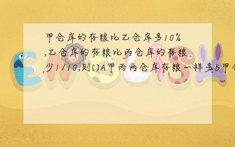 甲仓库的存粮比乙仓库多10%,乙仓库的存粮比丙仓库的存粮少1/10,则()A甲丙两仓库存粮一样多B甲仓库存粮最多C丙仓库存粮最多D无法比较