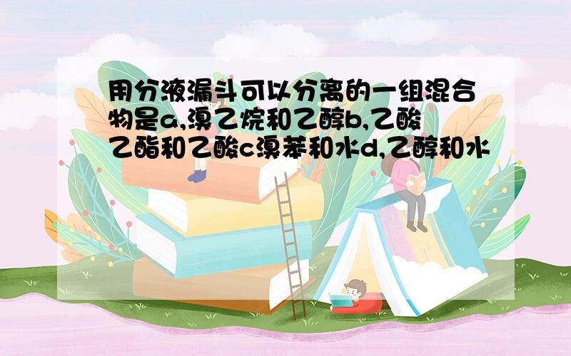 用分液漏斗可以分离的一组混合物是a,溴乙烷和乙醇b,乙酸乙酯和乙酸c溴苯和水d,乙醇和水