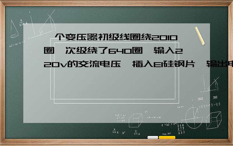 一个变压器初级线圈绕2010圈,次级绕了640圈,输入220v的交流电压,插入EI硅钢片,输出电压理论值是70.05v可是我实际测出来时17.6v,这是什么原因呢?如果我是想看硅钢片的质量好坏,那应该用什么方