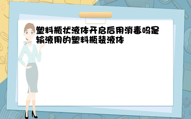 塑料瓶状液体开启后用消毒吗是输液用的塑料瓶装液体