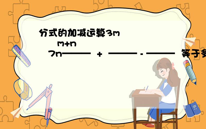 分式的加减运算3m           m+n        7n———  +  ——— - ———  等于多少 m-4n        4n-m       m-4n