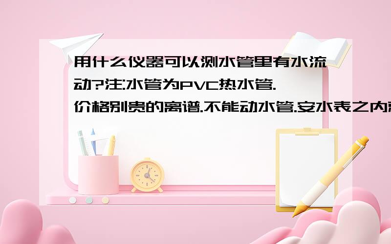 用什么仪器可以测水管里有水流动?注:水管为PVC热水管.价格别贵的离谱.不能动水管.安水表之内就不要来浪费时间...只为测是否流动..